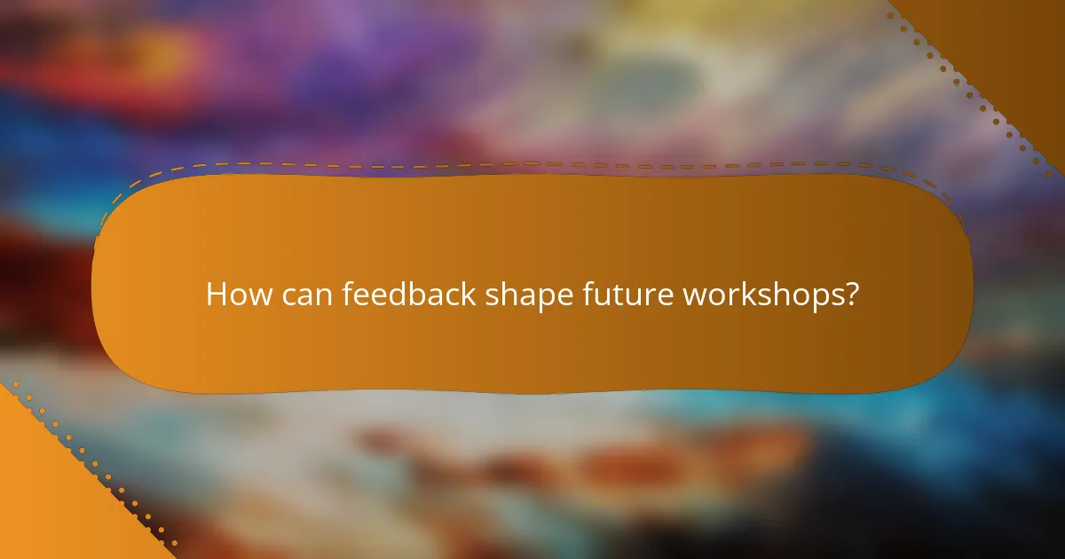 How can feedback shape future workshops?